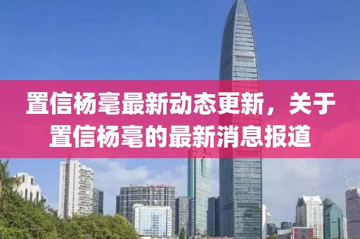 置信楊毫最新動態(tài)更新，關(guān)于置信楊毫的最新消息報道