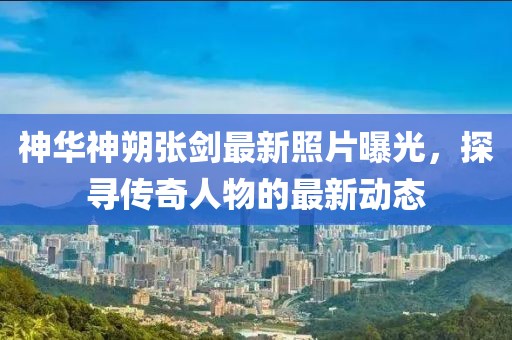 神華神朔張劍最新照片曝光，探尋傳奇人物的最新動態(tài)
