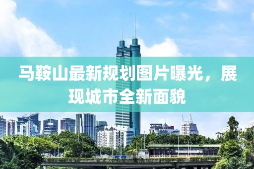 馬鞍山最新規(guī)劃圖片曝光，展現(xiàn)城市全新面貌