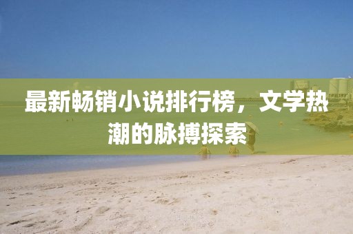 最新暢銷小說排行榜，文學(xué)熱潮的脈搏探索