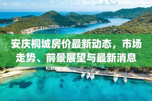 安慶桐城房價最新動態(tài)，市場走勢、前景展望與最新消息