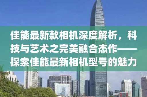 佳能最新款相機(jī)深度解析，科技與藝術(shù)之完美融合杰作——探索佳能最新相機(jī)型號(hào)的魅力