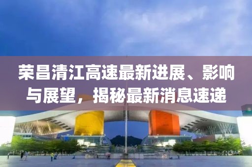 榮昌清江高速最新進(jìn)展、影響與展望，揭秘最新消息速遞
