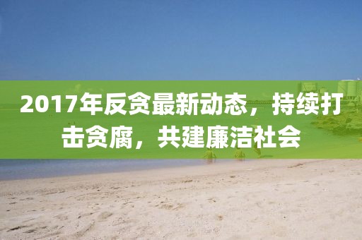 2017年反貪最新動態(tài)，持續(xù)打擊貪腐，共建廉潔社會