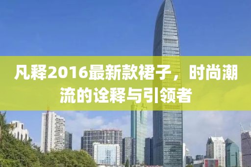 凡釋2016最新款裙子，時(shí)尚潮流的詮釋與引領(lǐng)者