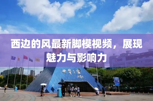 西邊的風(fēng)最新腳模視頻，展現(xiàn)魅力與影響力