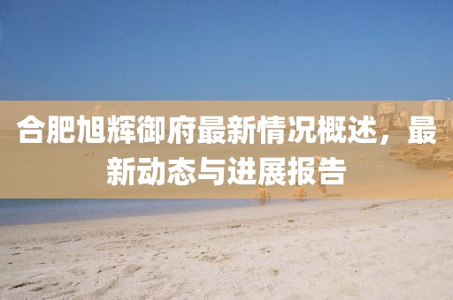 合肥旭輝御府最新情況概述，最新動(dòng)態(tài)與進(jìn)展報(bào)告