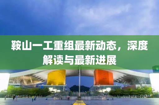 鞍山一工重組最新動(dòng)態(tài)，深度解讀與最新進(jìn)展