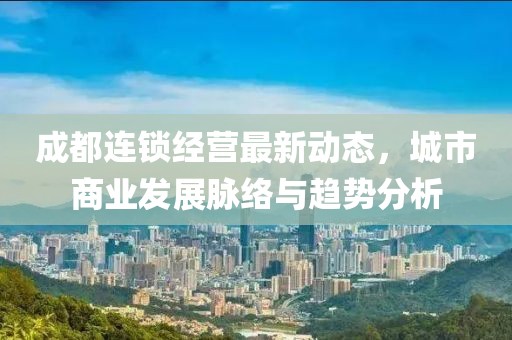 成都連鎖經(jīng)營(yíng)最新動(dòng)態(tài)，城市商業(yè)發(fā)展脈絡(luò)與趨勢(shì)分析