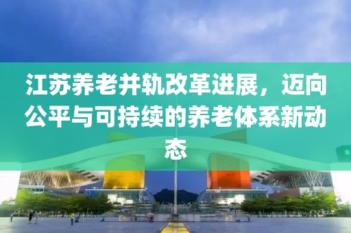 江蘇養(yǎng)老并軌改革進展，邁向公平與可持續(xù)的養(yǎng)老體系新動態(tài)