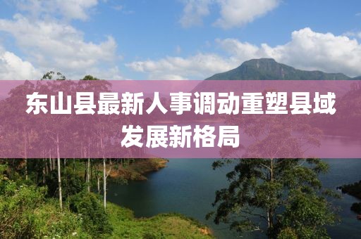 東山縣最新人事調(diào)動重塑縣域發(fā)展新格局