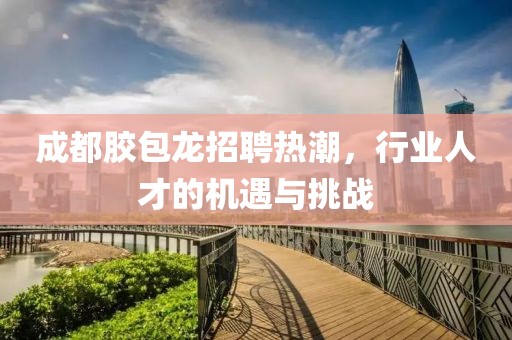 成都膠包龍招聘熱潮，行業(yè)人才的機(jī)遇與挑戰(zhàn)