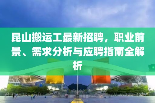 昆山搬運工最新招聘，職業(yè)前景、需求分析與應(yīng)聘指南全解析