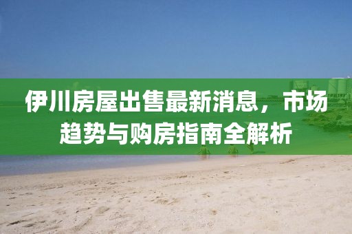 伊川房屋出售最新消息，市場(chǎng)趨勢(shì)與購(gòu)房指南全解析