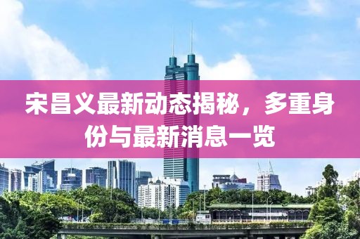 宋昌義最新動態(tài)揭秘，多重身份與最新消息一覽