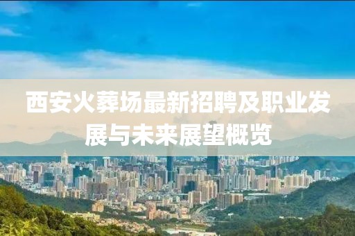 西安火葬場最新招聘及職業(yè)發(fā)展與未來展望概覽