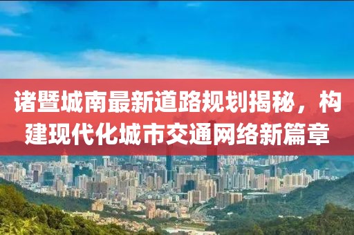 諸暨城南最新道路規(guī)劃揭秘，構(gòu)建現(xiàn)代化城市交通網(wǎng)絡(luò)新篇章