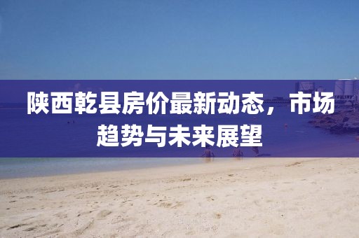 陜西乾縣房價最新動態(tài)，市場趨勢與未來展望