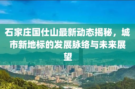 石家莊國仕山最新動態(tài)揭秘，城市新地標(biāo)的發(fā)展脈絡(luò)與未來展望