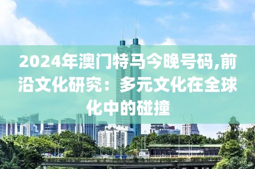 2024年澳門特馬今晚號碼,前沿文化研究：多元文化在全球化中的碰撞