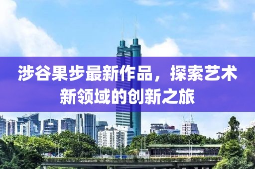 涉谷果步最新作品，探索藝術(shù)新領(lǐng)域的創(chuàng)新之旅