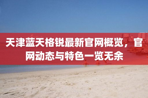 天津藍天格銳最新官網(wǎng)概覽，官網(wǎng)動態(tài)與特色一覽無余