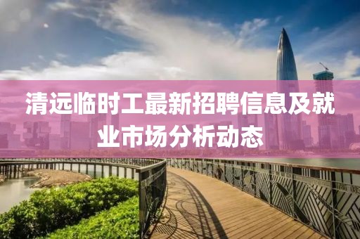 清遠臨時工最新招聘信息及就業(yè)市場分析動態(tài)