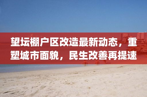 望壇棚戶區(qū)改造最新動態(tài)，重塑城市面貌，民生改善再提速