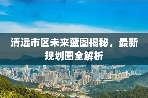 清遠市區(qū)未來藍圖揭秘，最新規(guī)劃圖全解析