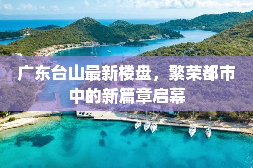 廣東臺(tái)山最新樓盤，繁榮都市中的新篇章啟幕
