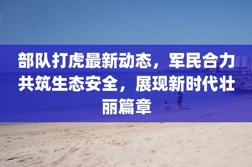 部隊(duì)打虎最新動(dòng)態(tài)，軍民合力共筑生態(tài)安全，展現(xiàn)新時(shí)代壯麗篇章