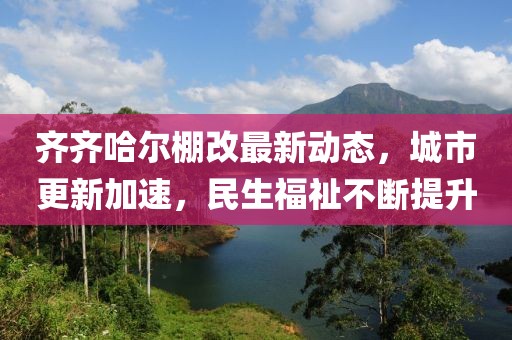 齊齊哈爾棚改最新動(dòng)態(tài)，城市更新加速，民生福祉不斷提升