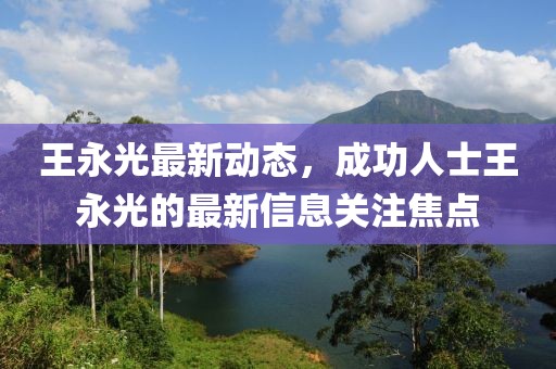 王永光最新動態(tài)，成功人士王永光的最新信息關(guān)注焦點