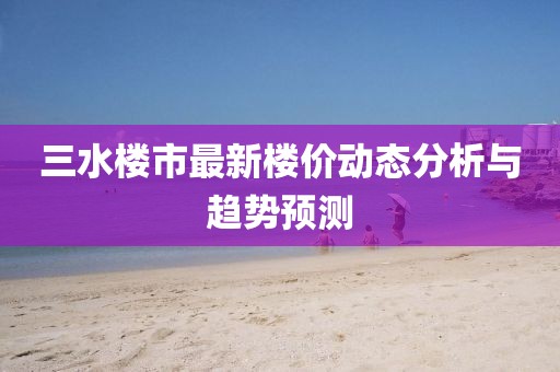 三水樓市最新樓價(jià)動(dòng)態(tài)分析與趨勢(shì)預(yù)測(cè)