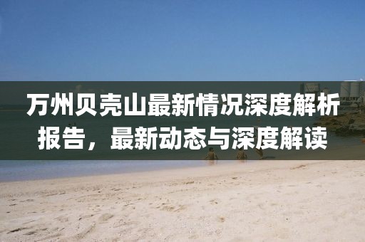 萬州貝殼山最新情況深度解析報告，最新動態(tài)與深度解讀