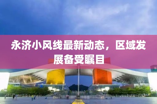 永濟(jì)小風(fēng)線最新動(dòng)態(tài)，區(qū)域發(fā)展備受矚目