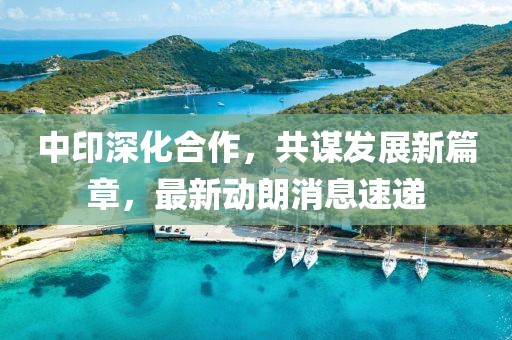 中印深化合作，共謀發(fā)展新篇章，最新動(dòng)朗消息速遞