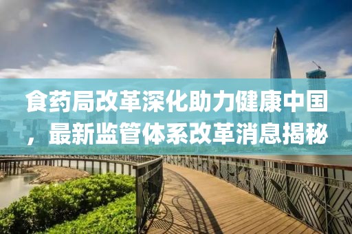 食藥局改革深化助力健康中國(guó)，最新監(jiān)管體系改革消息揭秘