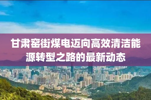 甘肅窯街煤電邁向高效清潔能源轉(zhuǎn)型之路的最新動(dòng)態(tài)