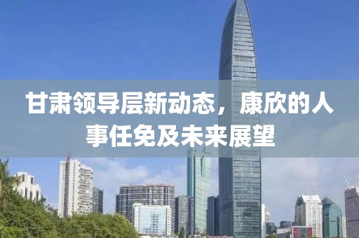甘肅領導層新動態(tài)，康欣的人事任免及未來展望