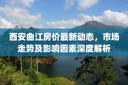 西安曲江房價最新動態(tài)，市場走勢及影響因素深度解析