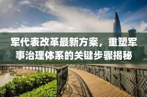 軍代表改革最新方案，重塑軍事治理體系的關(guān)鍵步驟揭秘