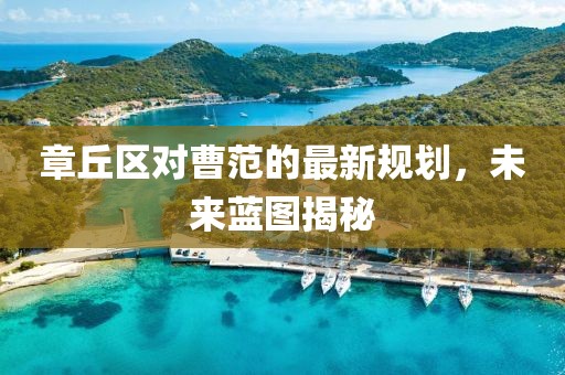 章丘區(qū)對曹范的最新規(guī)劃，未來藍(lán)圖揭秘