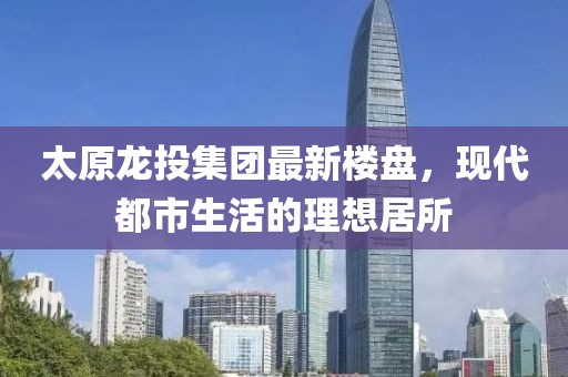 太原龍投集團(tuán)最新樓盤，現(xiàn)代都市生活的理想居所