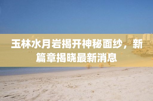 玉林水月巖揭開神秘面紗，新篇章揭曉最新消息