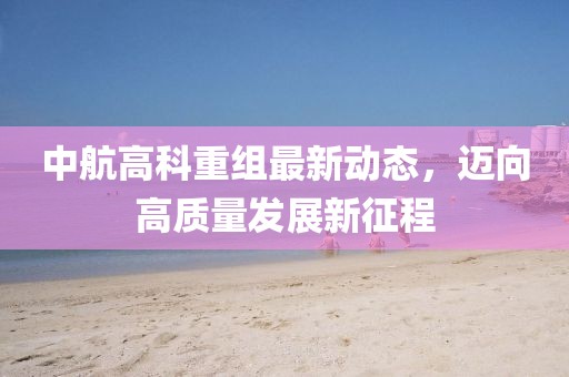 中航高科重組最新動態(tài)，邁向高質(zhì)量發(fā)展新征程
