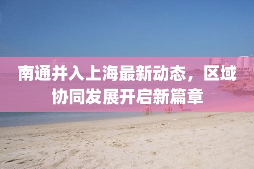 南通并入上海最新動態(tài)，區(qū)域協(xié)同發(fā)展開啟新篇章