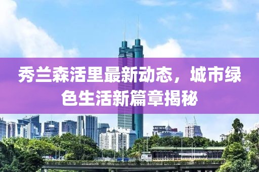 秀蘭森活里最新動(dòng)態(tài)，城市綠色生活新篇章揭秘