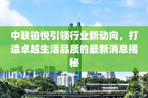中聯(lián)鉑悅引領(lǐng)行業(yè)新動(dòng)向，打造卓越生活品質(zhì)的最新消息揭秘