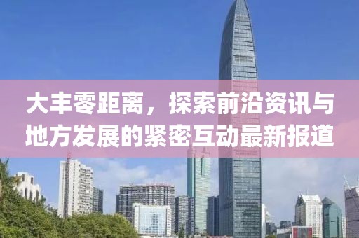 大豐零距離，探索前沿資訊與地方發(fā)展的緊密互動最新報道